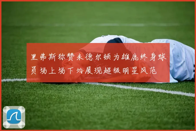 里弗斯称赞米德尔顿为雄鹿终身球员场上场下均展现超级明星风范