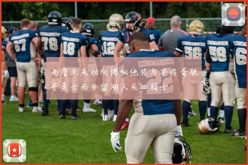 老詹未来动向揭秘他将与字母哥联手勇士而非留湖人或回骑士