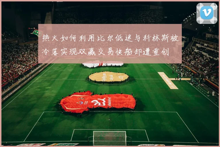 热火如何利用比尔低迷与科林斯被冷落实现双赢交易快船却遭重创