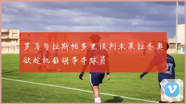 罗马与拉斯帕多里谈判未果拉齐奥欲趁机截胡争夺球员