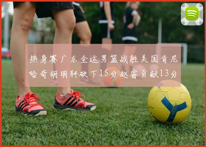 热身赛广东全运男篮战胜美国肯尼哈奇胡明轩砍下15分赵睿贡献13分
