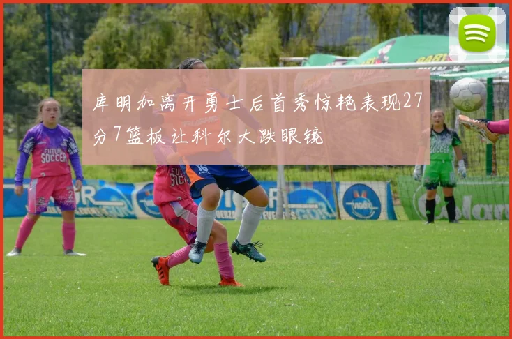库明加离开勇士后首秀惊艳表现27分7篮板让科尔大跌眼镜