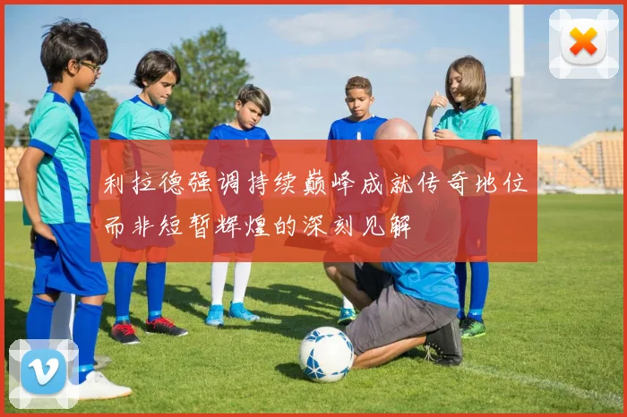 利拉德强调持续巅峰成就传奇地位而非短暂辉煌的深刻见解