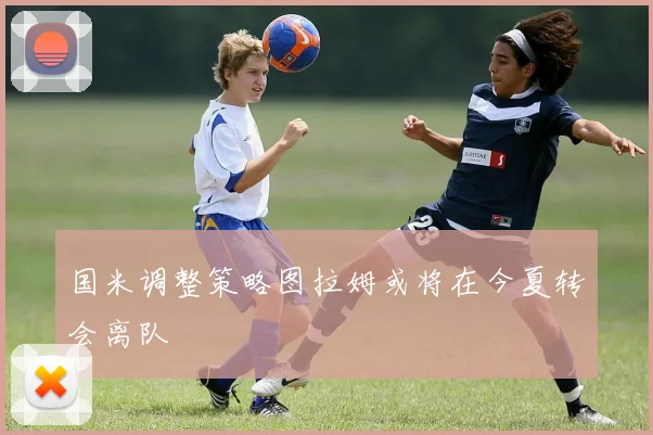 国米调整策略图拉姆或将在今夏转会离队