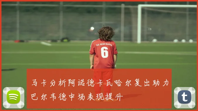 马卡分析阿诺德卡瓦哈尔复出助力巴尔韦德中场表现提升