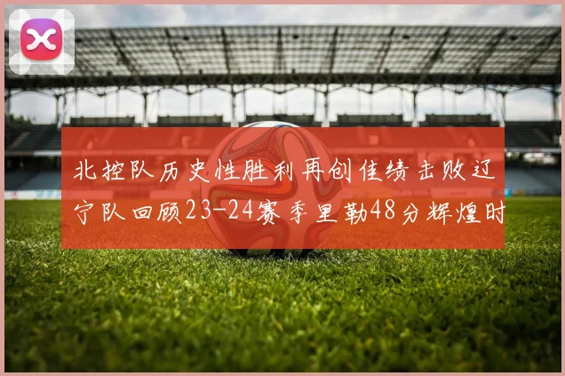 北控队历史性胜利再创佳绩击败辽宁队回顾23-24赛季里勒48分辉煌时刻