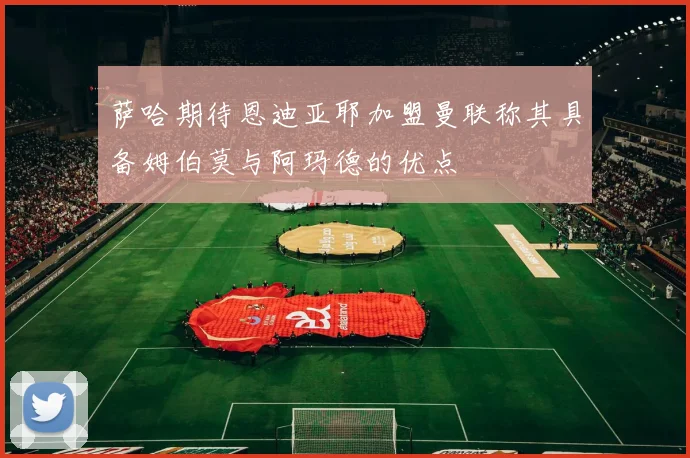萨哈期待恩迪亚耶加盟曼联称其具备姆伯莫与阿玛德的优点