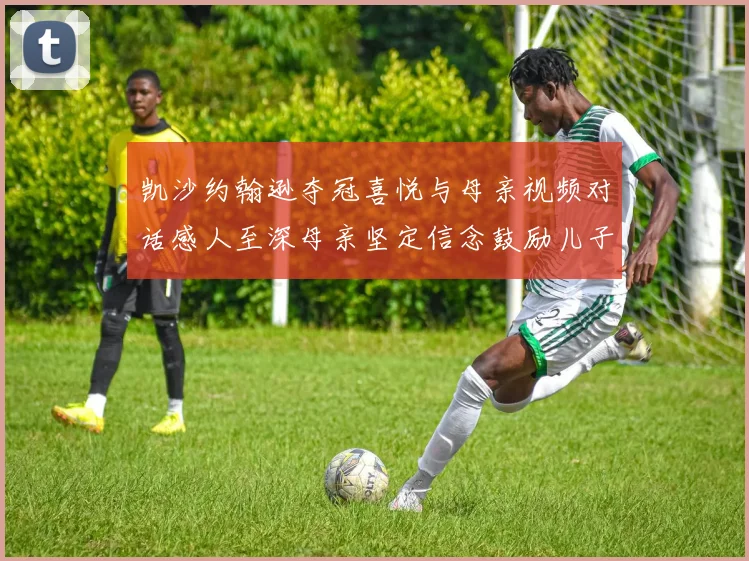 凯沙约翰逊夺冠喜悦与母亲视频对话感人至深母亲坚定信念鼓励儿子追梦