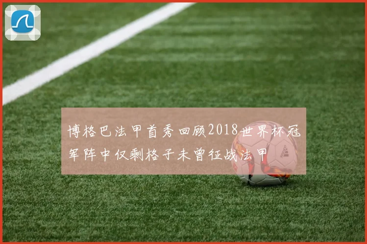 博格巴法甲首秀回顾2018世界杯冠军阵中仅剩格子未曾征战法甲