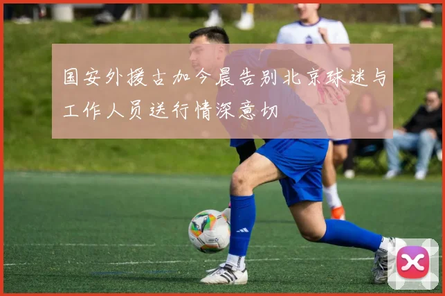 国安外援古加今晨告别北京球迷与工作人员送行情深意切