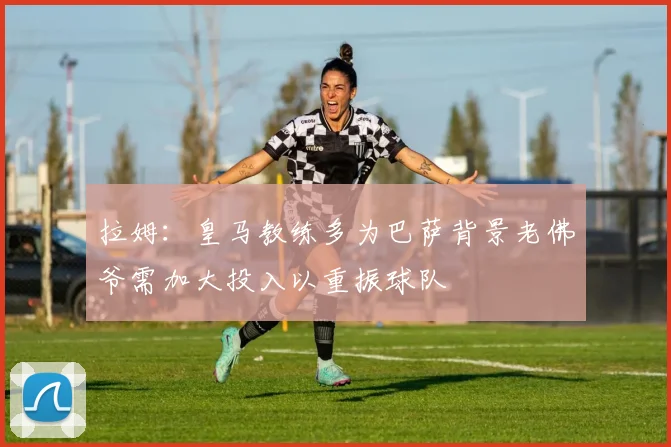 拉姆：皇马教练多为巴萨背景老佛爷需加大投入以重振球队
