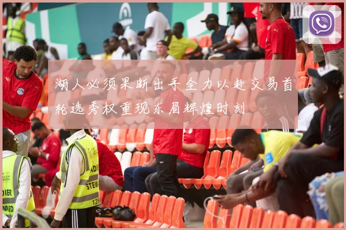 湖人必须果断出手全力以赴交易首轮选秀权重现东眉辉煌时刻