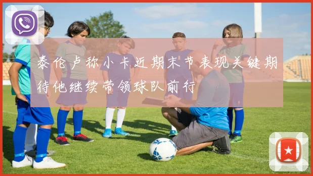 泰伦卢称小卡近期末节表现关键期待他继续带领球队前行