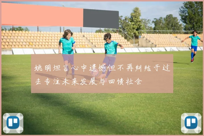 姚明坦言心中遗憾但不再纠结于过去专注未来发展与回馈社会