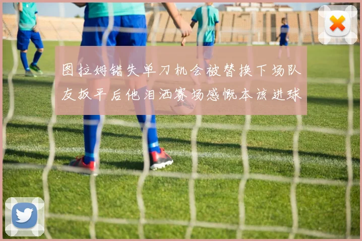 图拉姆错失单刀机会被替换下场队友扳平后他泪洒赛场感慨本该进球