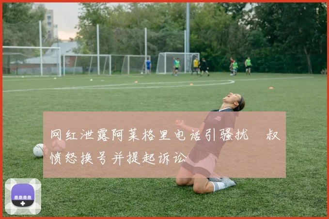 网红泄露阿莱格里电话引骚扰囧叔愤怒换号并提起诉讼