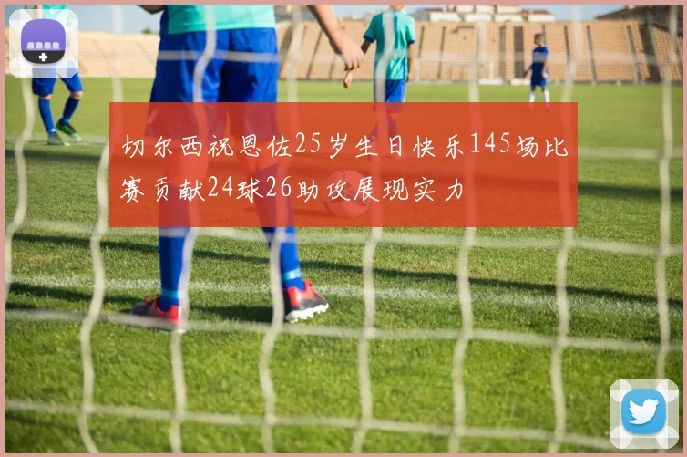 切尔西祝恩佐25岁生日快乐145场比赛贡献24球26助攻展现实力