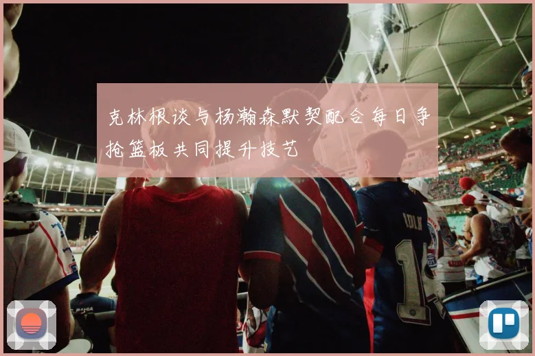 克林根谈与杨瀚森默契配合每日争抢篮板共同提升技艺