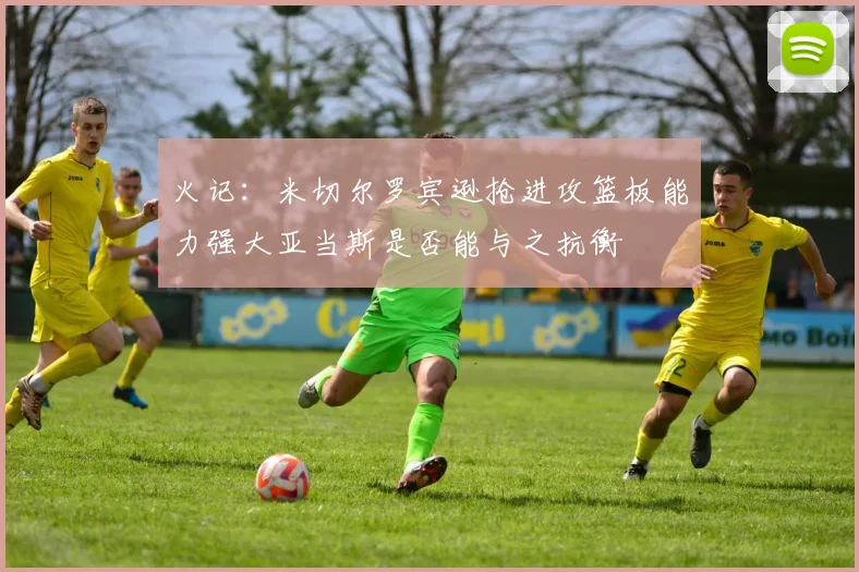 火记：米切尔罗宾逊抢进攻篮板能力强大亚当斯是否能与之抗衡