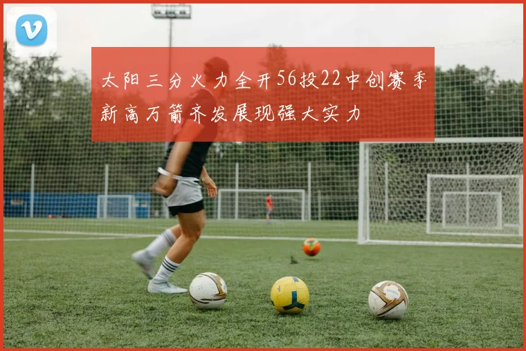 太阳三分火力全开56投22中创赛季新高万箭齐发展现强大实力