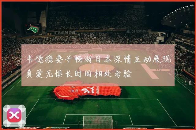 韦德携妻子畅游日本深情互动展现真爱无惧长时间相处考验