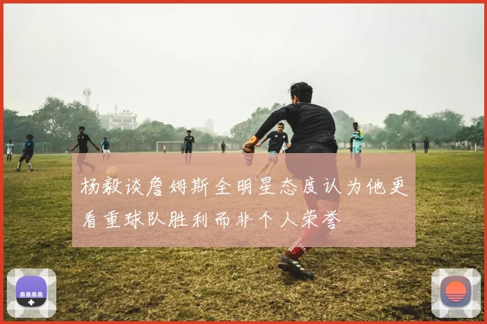 杨毅谈詹姆斯全明星态度认为他更看重球队胜利而非个人荣誉