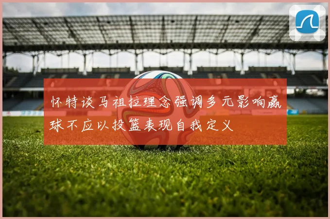 怀特谈马祖拉理念强调多元影响赢球不应以投篮表现自我定义