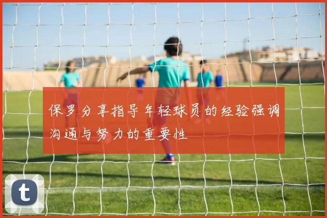 保罗分享指导年轻球员的经验强调沟通与努力的重要性