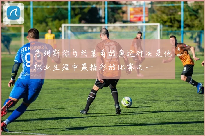 詹姆斯称与约基奇的奥运对决是他职业生涯中最精彩的比赛之一