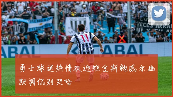 勇士球迷热情欢迎维金斯鲍威尔幽默调侃别哭哈