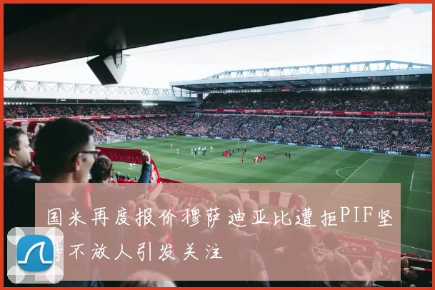 国米再度报价穆萨迪亚比遭拒PIF坚持不放人引发关注