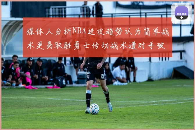 媒体人分析NBA进攻趋势认为简单战术更易取胜勇士传切战术遭对手破解