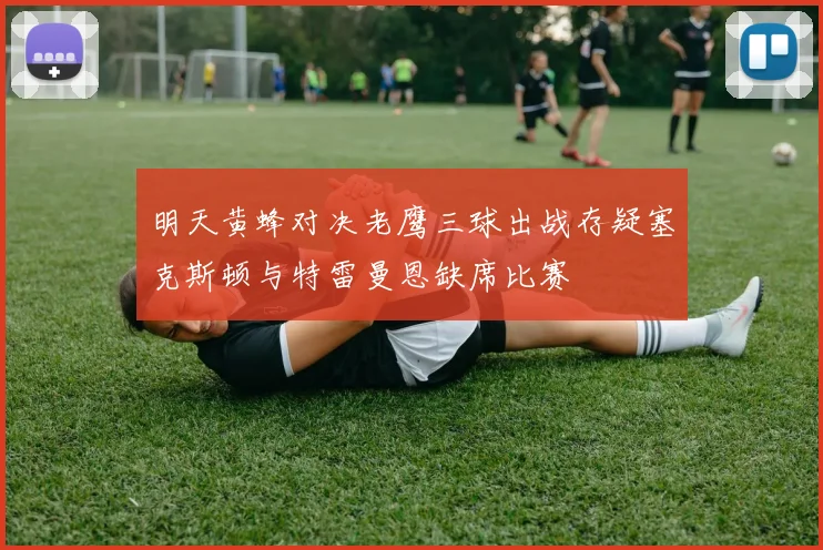 明天黄蜂对决老鹰三球出战存疑塞克斯顿与特雷曼恩缺席比赛