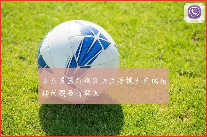 山东男篮外线实力显著提升内线轮转问题亟待解决