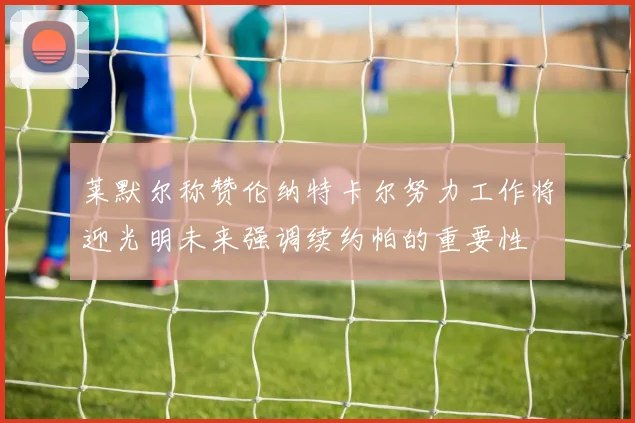 莱默尔称赞伦纳特卡尔努力工作将迎光明未来强调续约帕的重要性