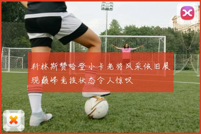 科林斯赞哈登小卡老将风采依旧展现巅峰竞技状态令人惊叹