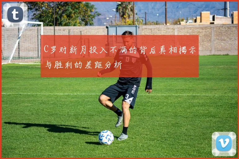 C罗对新月投入不满的背后真相揭示与胜利的差距分析
