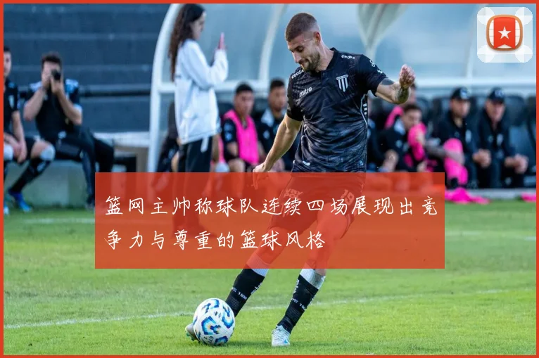 篮网主帅称球队连续四场展现出竞争力与尊重的篮球风格