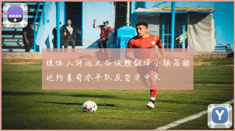媒体人评论大谷依赖翻译小杨若能达约基奇水平队友皆学中文